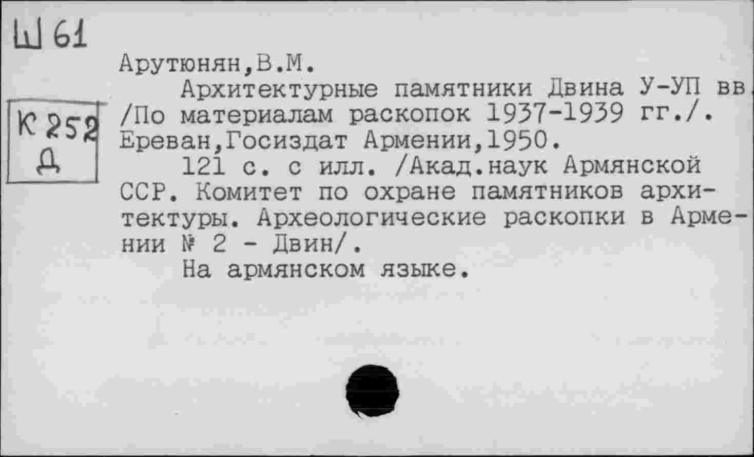 ﻿11161
Д
Арутюнян,В.М.
Архитектурные памятники Двина У-УП вв /По материалам раскопок 1957-1959 гг./. Ереван,Госиздат Армении,1950.
121 с. с илл. /Акад.наук Армянской ССР. Комитет по охране памятников архитектуры. Археологические раскопки в Армении № 2 - Двин/.
На армянском языке.